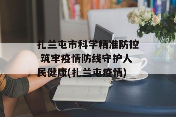 扎兰屯市科学精准防控 筑牢疫情防线守护人民健康(扎兰屯疫情)