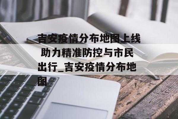 吉安疫情分布地图上线 助力精准防控与市民出行_吉安疫情分布地图