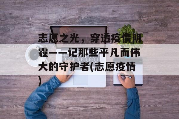 志愿之光，穿透疫情阴霾——记那些平凡而伟大的守护者(志愿疫情)